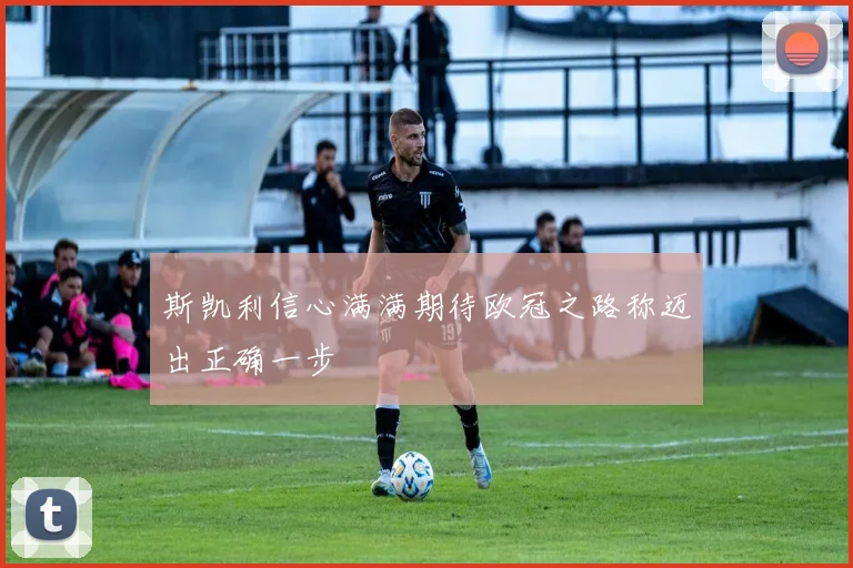 斯凯利信心满满期待欧冠之路称迈出正确一步