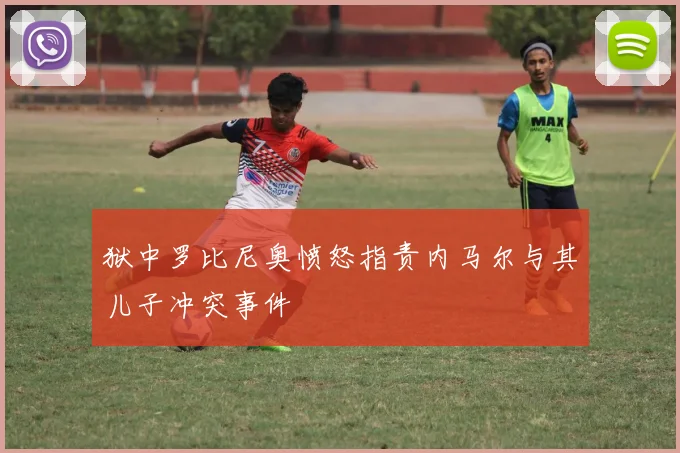 狱中罗比尼奥愤怒指责内马尔与其儿子冲突事件