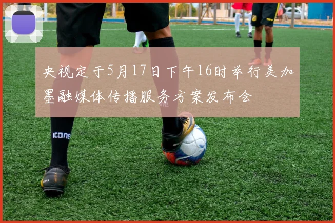 央视定于5月17日下午16时举行美加墨融媒体传播服务方案发布会