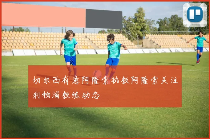 切尔西有意阿隆索执教阿隆索关注利物浦教练动态