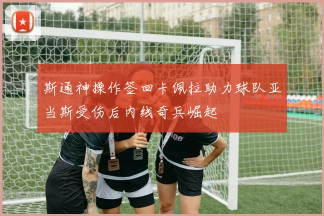 斯通神操作签回卡佩拉助力球队亚当斯受伤后内线奇兵崛起