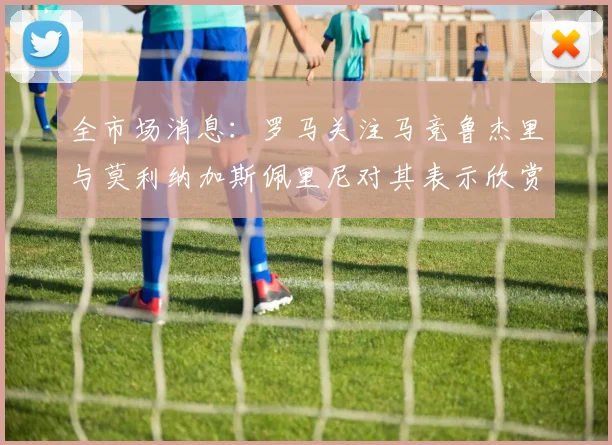 全市场消息：罗马关注马竞鲁杰里与莫利纳加斯佩里尼对其表示欣赏