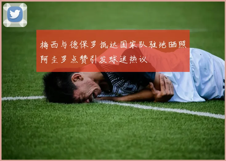 梅西与德保罗抵达国家队驻地晒照阿圭罗点赞引发球迷热议