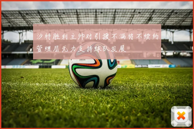 沙特胜利主帅对引援不满将不续约管理层无力支持球队发展