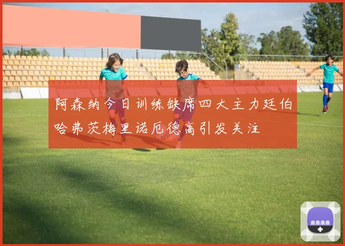 阿森纳今日训练缺席四大主力廷伯哈弗茨梅里诺厄德高引发关注