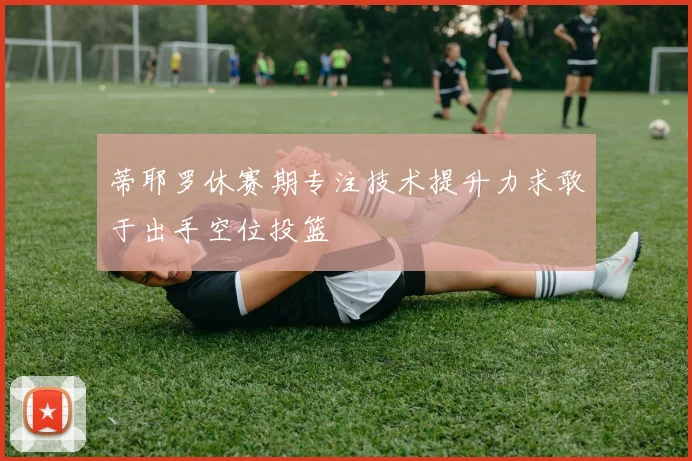 蒂耶罗休赛期专注技术提升力求敢于出手空位投篮