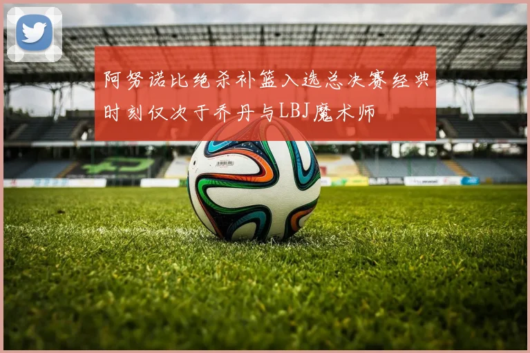 阿努诺比绝杀补篮入选总决赛经典时刻仅次于乔丹与LBJ魔术师