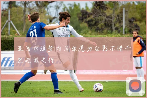 亚马尔追梦内马尔愿为合影不惜千里赴俄之行